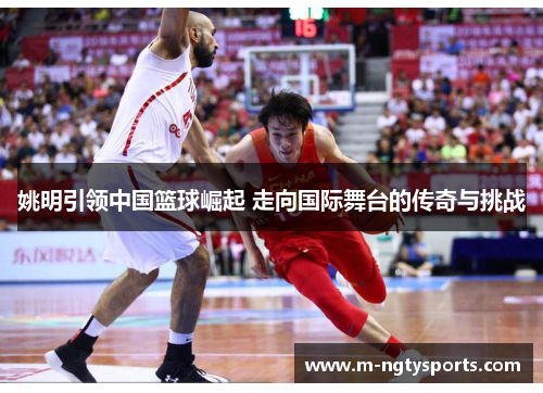 姚明引领中国篮球崛起 走向国际舞台的传奇与挑战