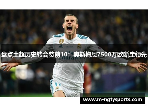 盘点土超历史转会费前10：奥斯梅恩7500万欧断崖领先