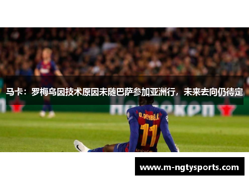 马卡：罗梅乌因技术原因未随巴萨参加亚洲行，未来去向仍待定